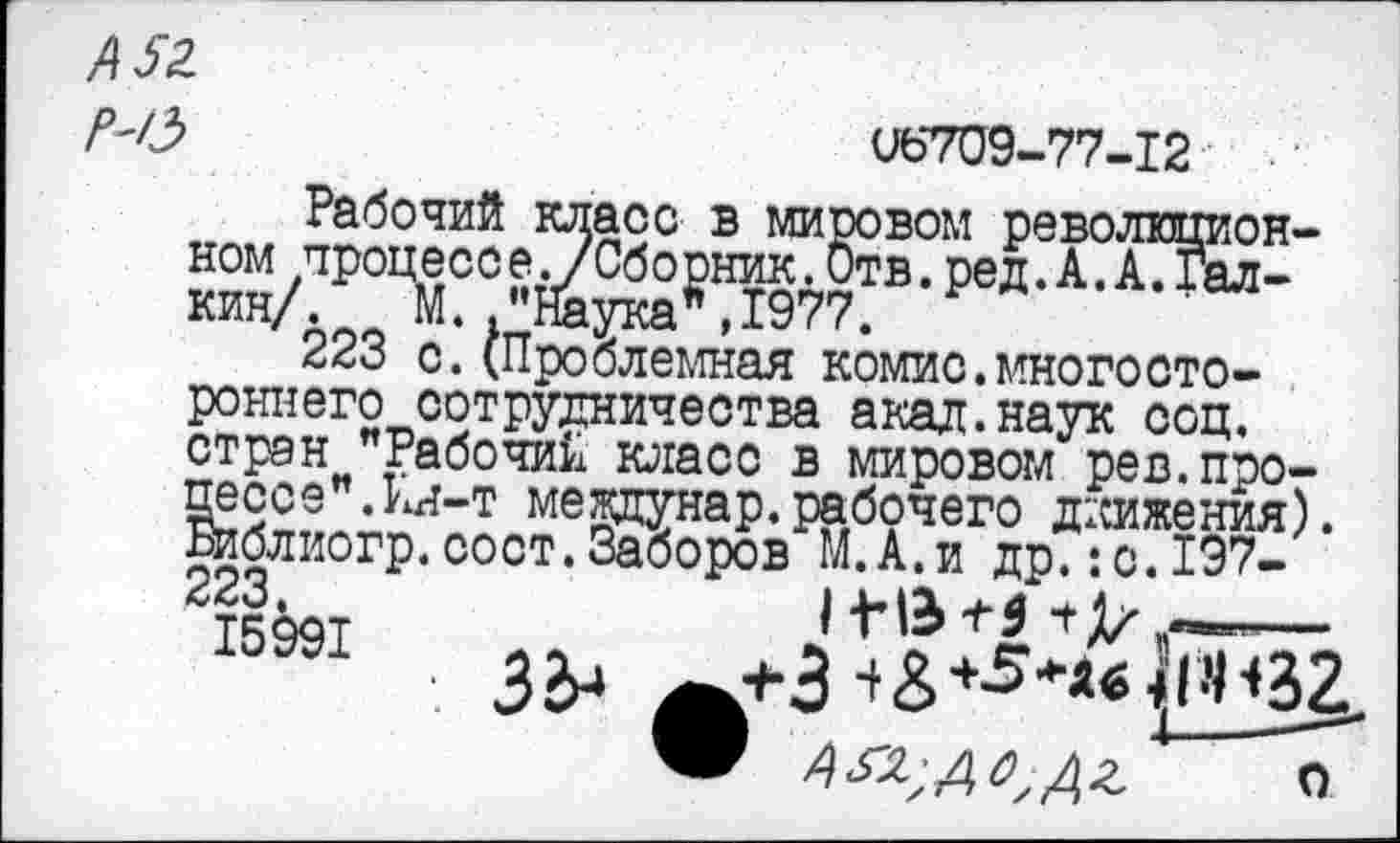 ﻿А52
’	06709-77-12
Рабочий класс в мировом революционном процессе./Сборник.Отв.ред.А.А.Галкин/. М. "Наука*,1977.
223 с.(Проблемная комис.многостороннего сотрудничества акад.наук соц. стран "Рабочий класс в мировом рев.процессе". кя-т меящунар.рабочего движения). Библиогр.сост.Заборов М.А.и др.:с.197-
15§91	^+3^+5**«<ПН32
АЫДСГДЬ о